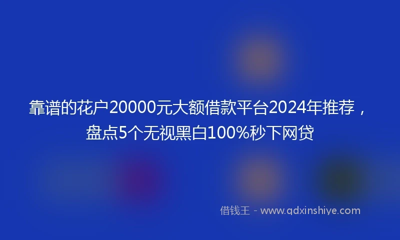 靠谱的花户20000元大额借款平台2024年推荐，盘点5个无视黑白100%秒下网贷