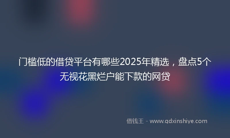 门槛低的借贷平台有哪些2025年精选，盘点5个无视花黑烂户能下款的网贷