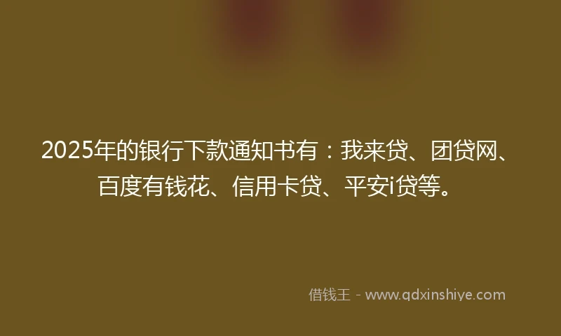 2025年的银行下款通知书有：我来贷、团贷网、百度有钱花、信用卡贷、平安i贷等。