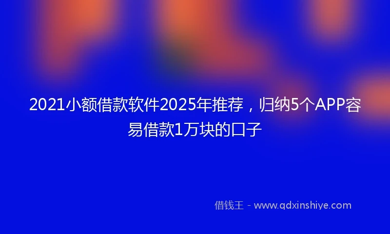 2021小额借款软件2025年推荐，归纳5个APP容易借款1万块的口子