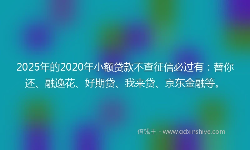 2025年的2020年小额贷款不查征信必过有：替你还、融逸花、好期贷、我来贷、京东金融等。