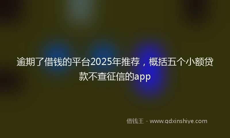 逾期了借钱的平台2025年推荐，概括五个小额贷款不查征信的app