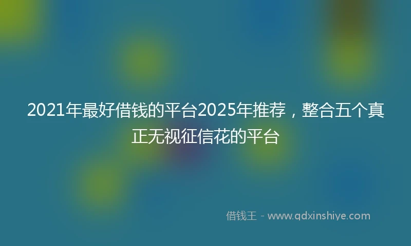 2021年最好借钱的平台2025年推荐，整合五个真正无视征信花的平台
