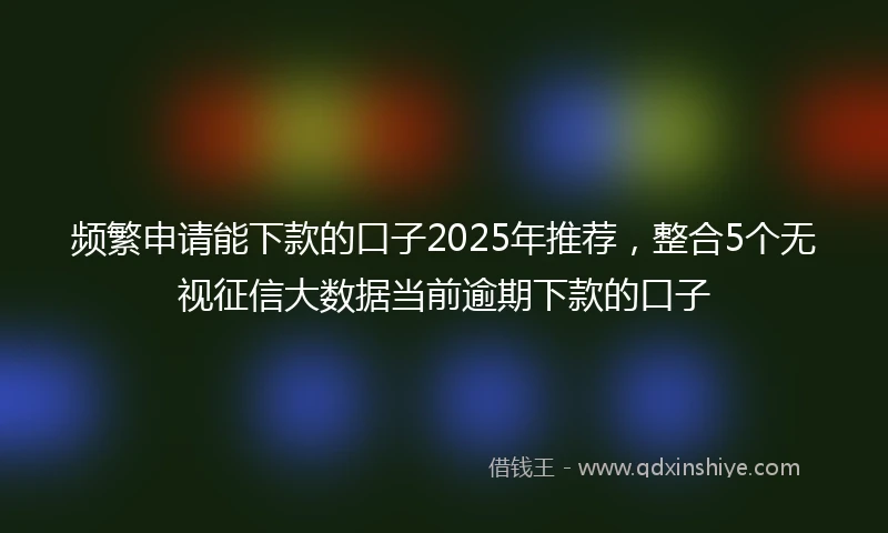 频繁申请能下款的口子2025年推荐，整合5个无视征信大数据当前逾期下款的口子