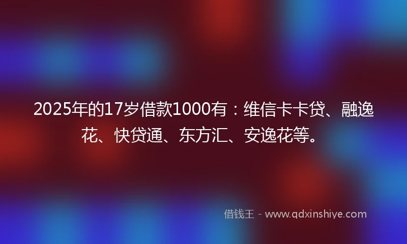 2025年的17岁借款1000有：维信卡卡贷、融逸花、快贷通、东方汇、安逸花等。