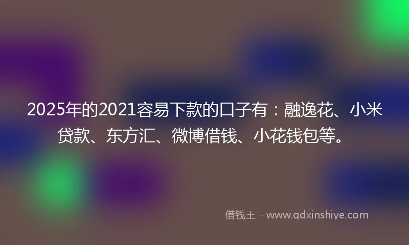 2025年的2021容易下款的口子有：融逸花、小米贷款、东方汇、微博借钱、小花钱包等。