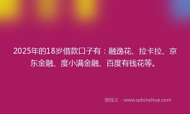 2025年的18岁借款口子有：融逸花、拉卡拉、京东金融、度小满金融、百度有钱花等。