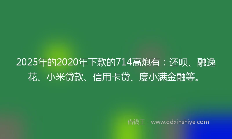 2025年的2020年下款的714高炮有：还呗、融逸花、小米贷款、信用卡贷、度小满金融等。