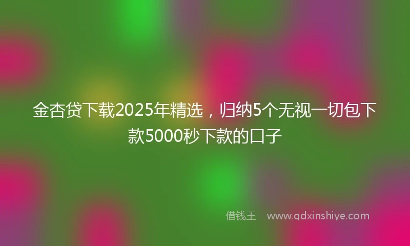 金杏贷下载2025年精选，归纳5个无视一切包下款5000秒下款的口子