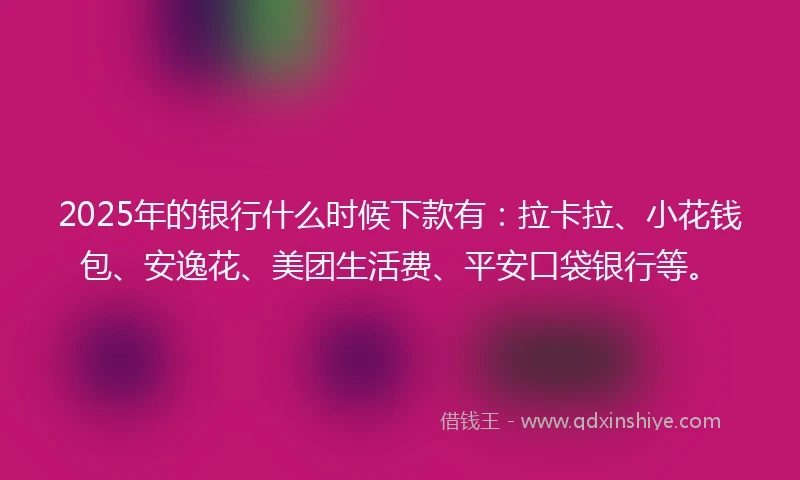 2025年的银行什么时候下款有：拉卡拉、小花钱包、安逸花、美团生活费、平安口袋银行等。