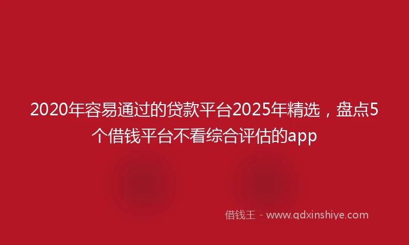 2020年容易通过的贷款平台2025年精选，盘点5个借钱平台不看综合评估的app