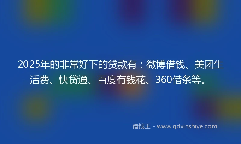 2025年的非常好下的贷款有：微博借钱、美团生活费、快贷通、百度有钱花、360借条等。