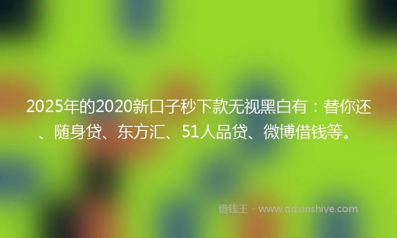 2025年的2020新口子秒下款无视黑白有：替你还、随身贷、东方汇、51人品贷、微博借钱等。