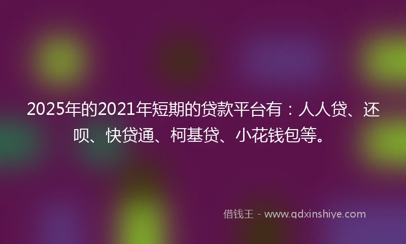 2025年的2021年短期的贷款平台有：人人贷、还呗、快贷通、柯基贷、小花钱包等。
