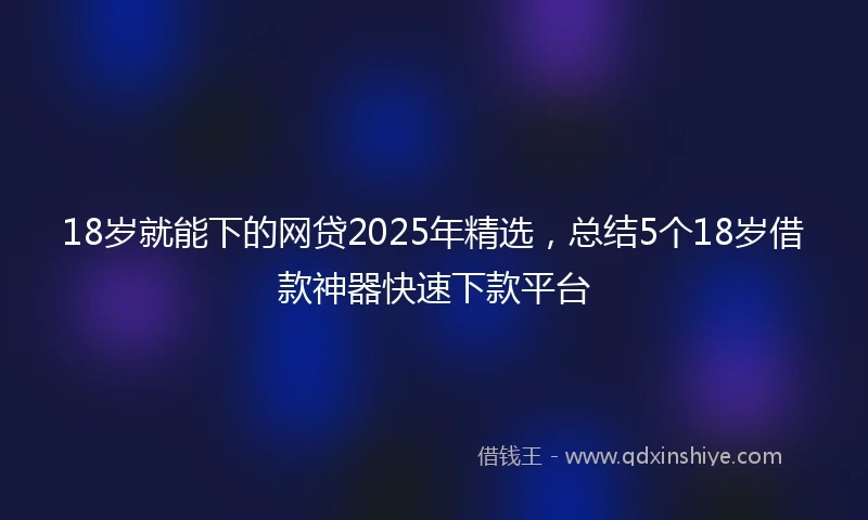 18岁就能下的网贷2025年精选，总结5个18岁借款神器快速下款平台