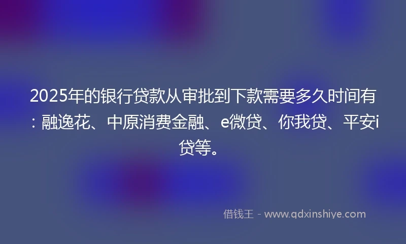 2025年的银行贷款从审批到下款需要多久时间有：融逸花、中原消费金融、e微贷、你我贷、平安i贷等。