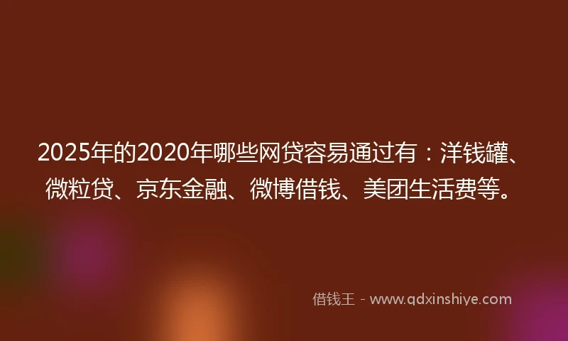 2025年的2020年哪些网贷容易通过有：洋钱罐、微粒贷、京东金融、微博借钱、美团生活费等。