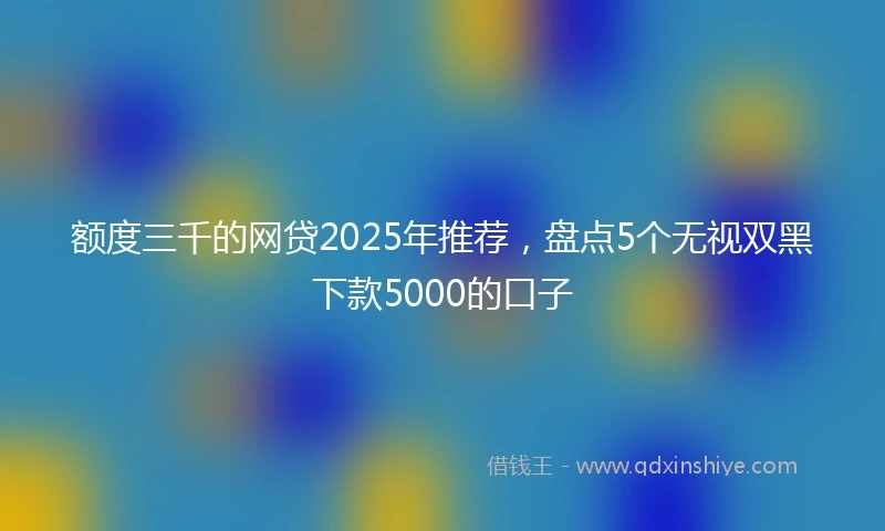 额度三千的网贷2025年推荐，盘点5个无视双黑下款5000的口子