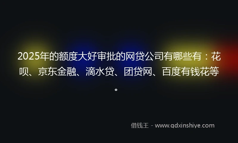 2025年的额度大好审批的网贷公司有哪些有：花呗、京东金融、滴水贷、团贷网、百度有钱花等。