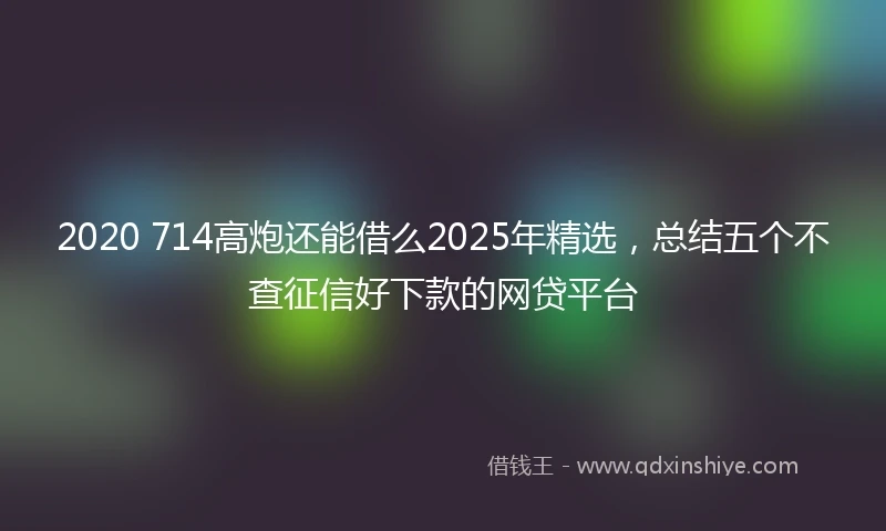 2020 714高炮还能借么2025年精选，总结五个不查征信好下款的网贷平台