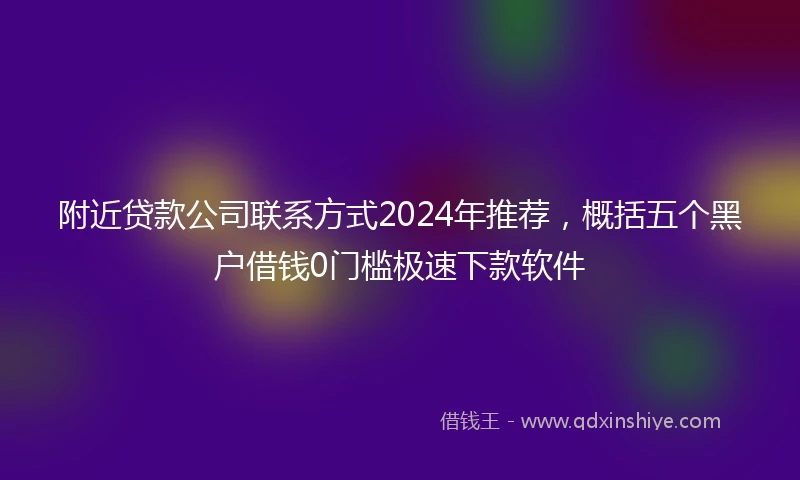 附近贷款公司联系方式2024年推荐，概括五个黑户借钱0门槛极速下款软件