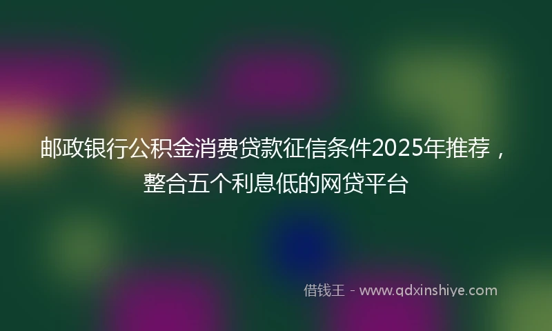 邮政银行公积金消费贷款征信条件2025年推荐，整合五个利息低的网贷平台