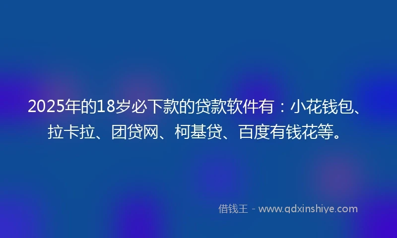2025年的18岁必下款的贷款软件有：小花钱包、拉卡拉、团贷网、柯基贷、百度有钱花等。