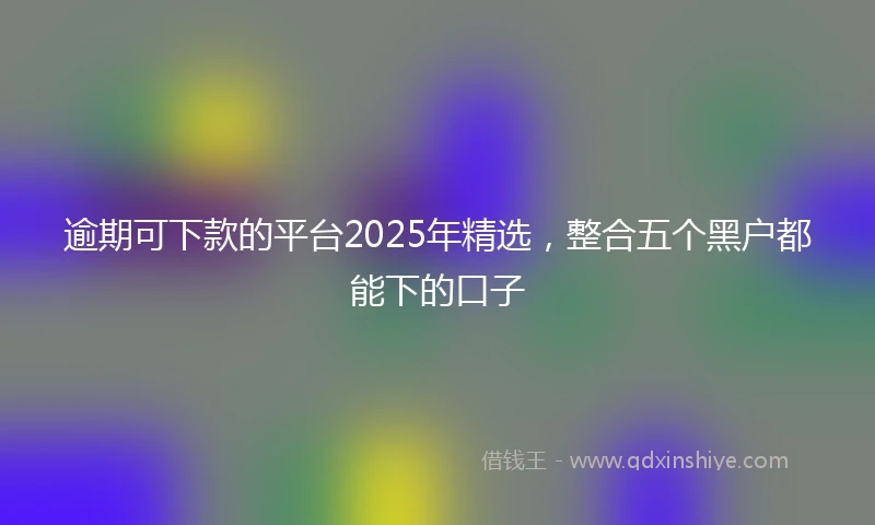 逾期可下款的平台2025年精选，整合五个黑户都能下的口子