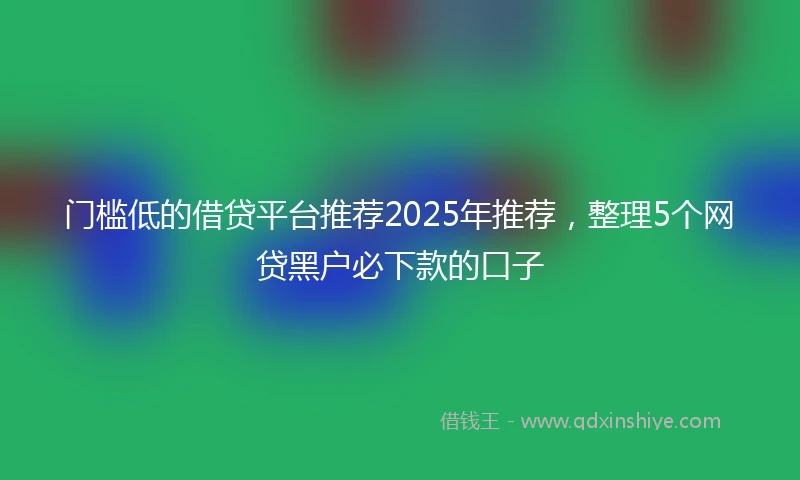 门槛低的借贷平台推荐2025年推荐，整理5个网贷黑户必下款的口子