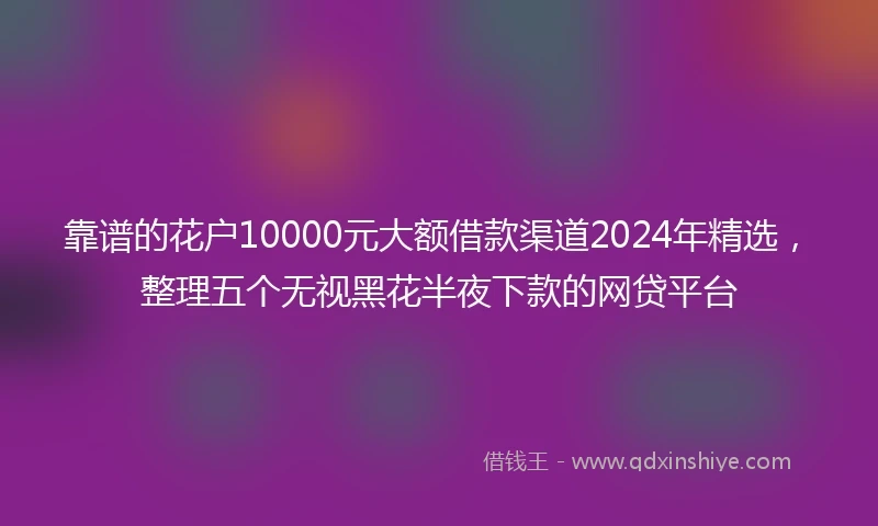 靠谱的花户10000元大额借款渠道2024年精选，整理五个无视黑花半夜下款的网贷平台