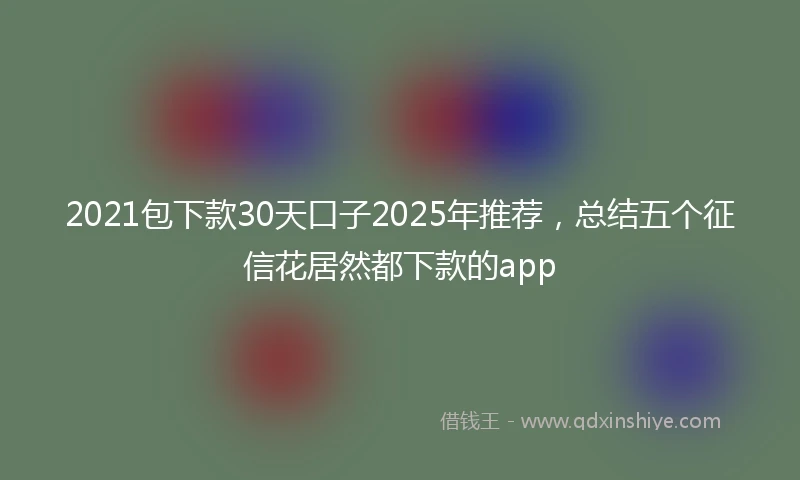 2021包下款30天口子2025年推荐，总结五个征信花居然都下款的app