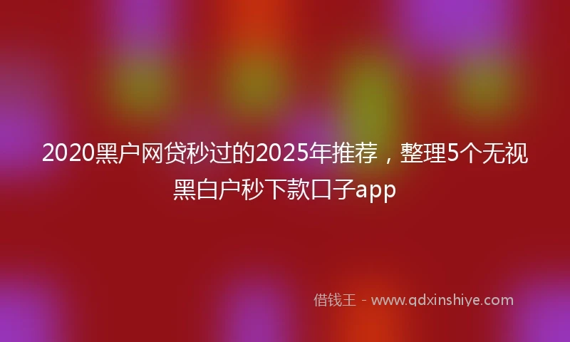 2020黑户网贷秒过的2025年推荐，整理5个无视黑白户秒下款口子app