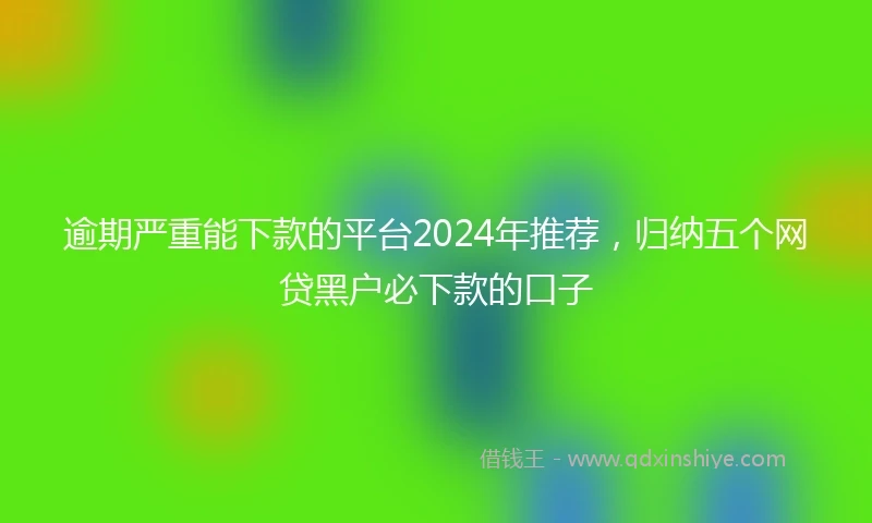 逾期严重能下款的平台2024年推荐，归纳五个网贷黑户必下款的口子