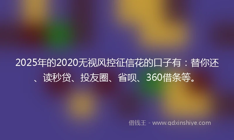 2025年的2020无视风控征信花的口子有：替你还、读秒贷、投友圈、省呗、360借条等。