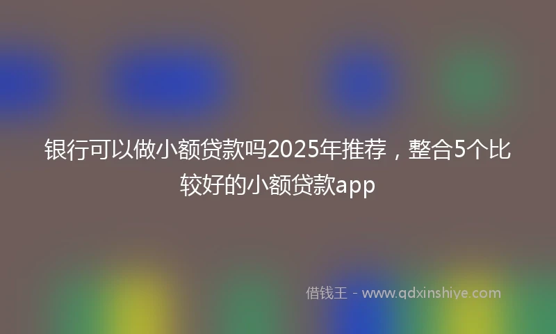 银行可以做小额贷款吗2025年推荐，整合5个比较好的小额贷款app