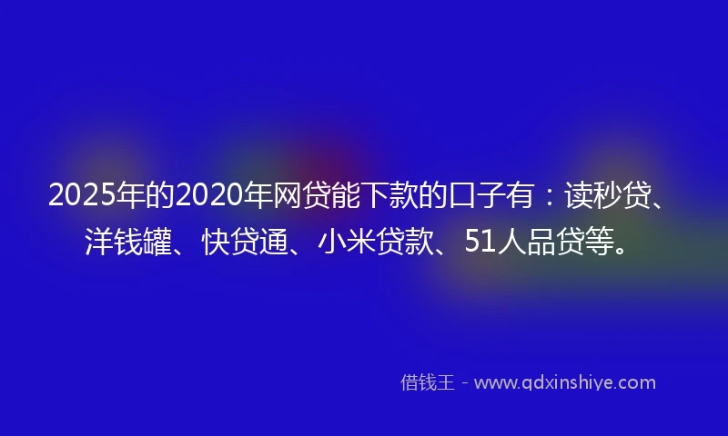 2025年的2020年网贷能下款的口子有：读秒贷、洋钱罐、快贷通、小米贷款、51人品贷等。