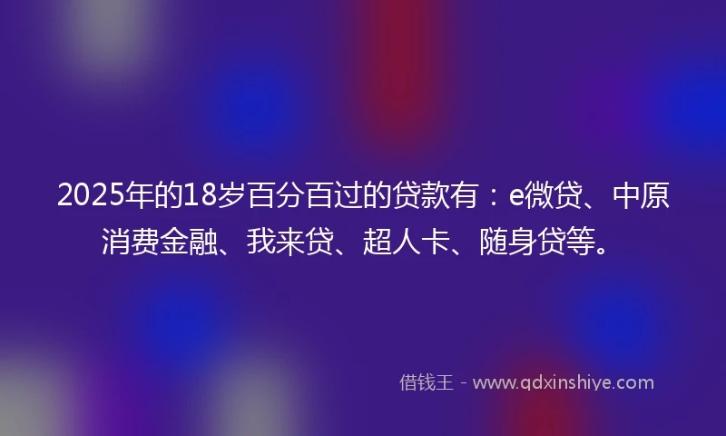 2025年的18岁百分百过的贷款有：e微贷、中原消费金融、我来贷、超人卡、随身贷等。