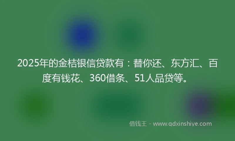 2025年的金桔银信贷款有：替你还、东方汇、百度有钱花、360借条、51人品贷等。