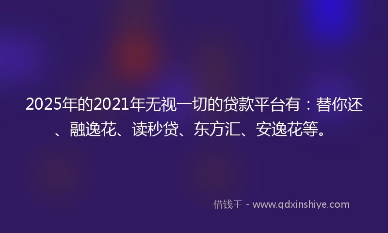 2025年的2021年无视一切的贷款平台有：替你还、融逸花、读秒贷、东方汇、安逸花等。