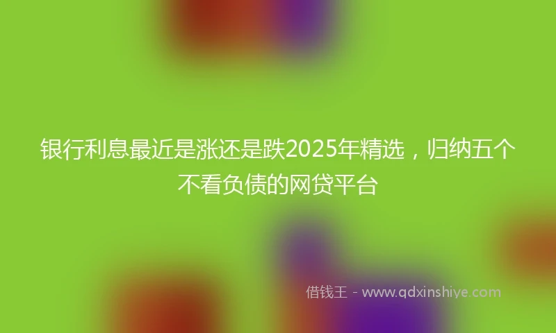 银行利息最近是涨还是跌2025年精选，归纳五个不看负债的网贷平台