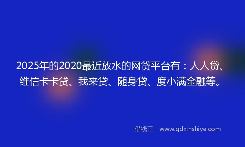 2025年的2020最近放水的网贷平台有：人人贷、维信卡卡贷、我来贷、随身贷、度小满金融等。