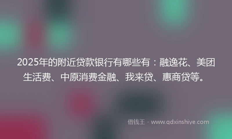 2025年的附近贷款银行有哪些有：融逸花、美团生活费、中原消费金融、我来贷、惠商贷等。