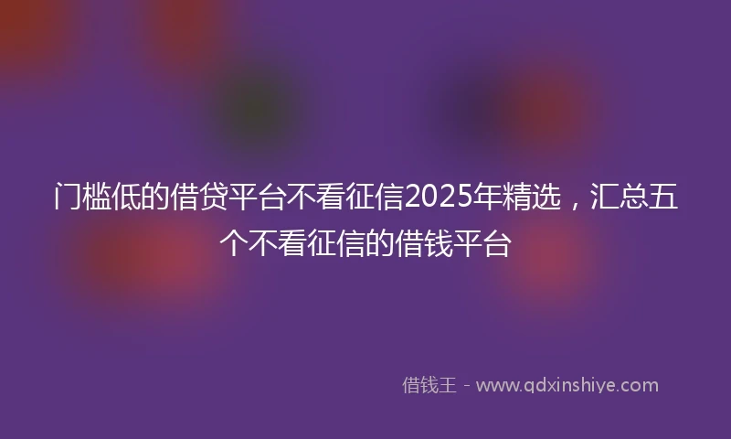 门槛低的借贷平台不看征信2025年精选，汇总五个不看征信的借钱平台