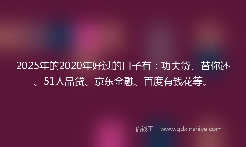 2025年的2020年好过的口子有：功夫贷、替你还、51人品贷、京东金融、百度有钱花等。