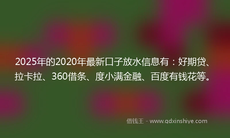 2025年的2020年最新口子放水信息有：好期贷、拉卡拉、360借条、度小满金融、百度有钱花等。