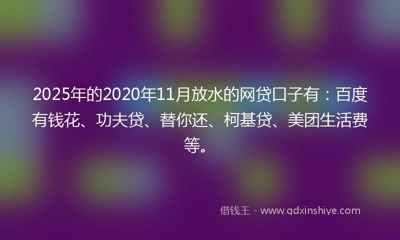 2025年的2020年11月放水的网贷口子有：百度有钱花、功夫贷、替你还、柯基贷、美团生活费等。