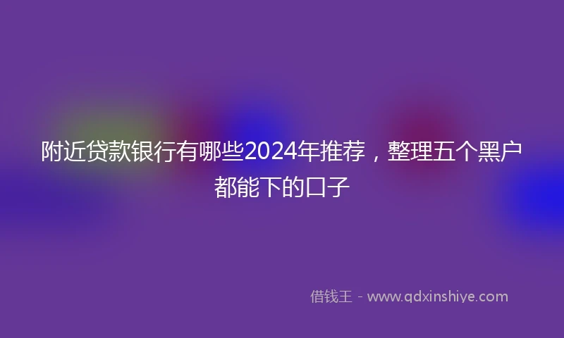附近贷款银行有哪些2024年推荐，整理五个黑户都能下的口子