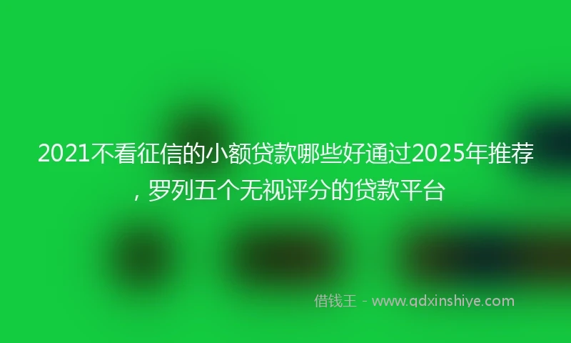 2021不看征信的小额贷款哪些好通过2025年推荐，罗列五个无视评分的贷款平台