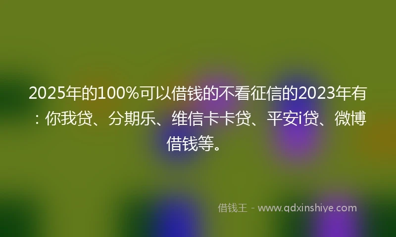 2025年的100%可以借钱的不看征信的2023年有：你我贷、分期乐、维信卡卡贷、平安i贷、微博借钱等。