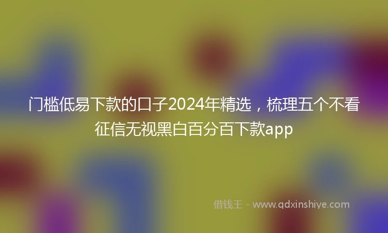 门槛低易下款的口子2024年精选，梳理五个不看征信无视黑白百分百下款app